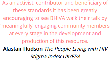 As an activist, contributor and beneficiary of these standards it has been greatly encouraging to see BHIVA walk their talk by meaningfully engaging community members at every stage in the development and production of this resource. Alastair Hudson, The People Living with HIV Stigma Index UK/FPA