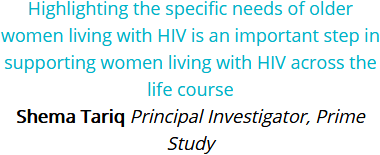 Highlighting the specific needs of older women living with HIV is an important step in supporting women living with HIV across the life course. Shema Tariq, Principal Investigator, Prime Study