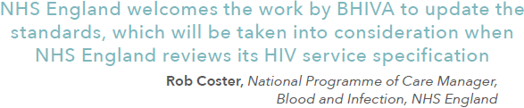 NHS England welcomes the work by BHIVA to update the standards, which will be taken into consideration when NHS England reviews its HIV service specification. Rob Coster, National Programme of Care Manager, Blood and Infection, NHS England